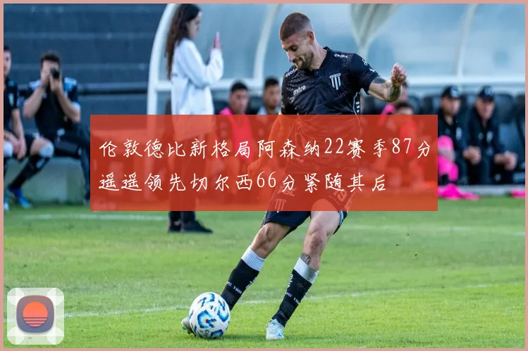 伦敦德比新格局阿森纳22赛季87分遥遥领先切尔西66分紧随其后