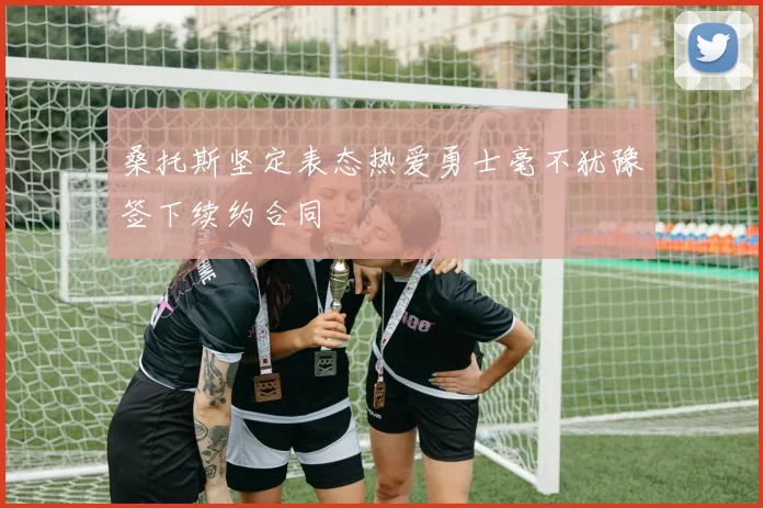 桑托斯坚定表态热爱勇士毫不犹豫签下续约合同