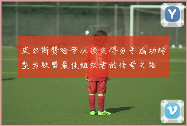 皮尔斯赞哈登从顶尖得分手成功转型为联盟最佳组织者的传奇之路