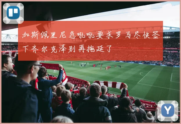 加斯佩里尼急吼吼要求罗马尽快签下齐尔克泽别再拖延了