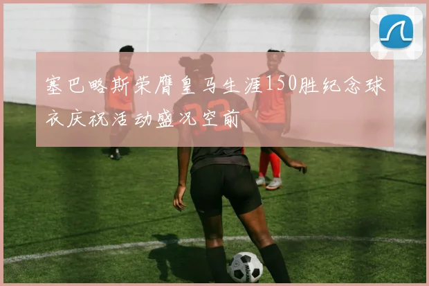 塞巴略斯荣膺皇马生涯150胜纪念球衣庆祝活动盛况空前