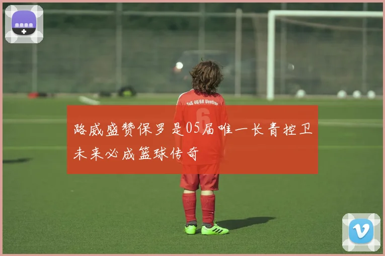 路威盛赞保罗是05届唯一长青控卫未来必成篮球传奇