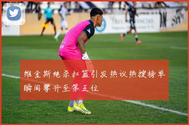 维金斯绝杀扣篮引发热议热搜榜单瞬间攀升至第五位