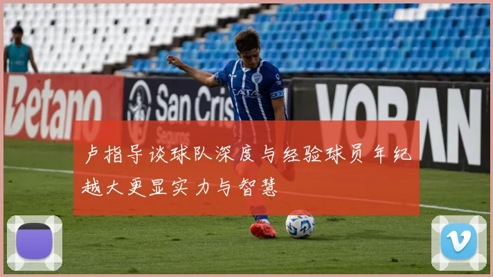 卢指导谈球队深度与经验球员年纪越大更显实力与智慧