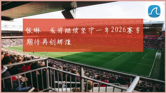 张琳芃或将继续坚守一年2026赛季期待再创辉煌