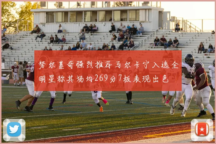 努尔基奇强烈推荐马尔卡宁入选全明星称其场均269分7板表现出色