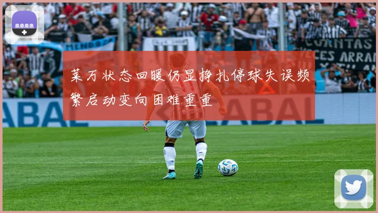 莱万状态回暖仍显挣扎停球失误频繁启动变向困难重重