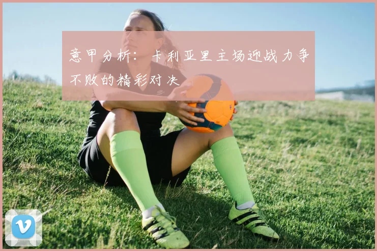 意甲分析：卡利亚里主场迎战力争不败的精彩对决