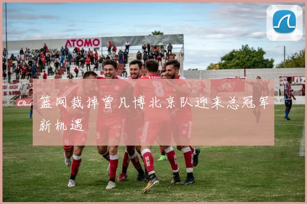 篮网裁掉曾凡博北京队迎来总冠军新机遇
