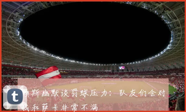 赖斯幽默谈罚球压力：队友们会对我和萨卡非常不满