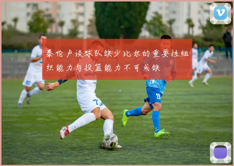 泰伦卢谈球队缺少比尔的重要性组织能力与投篮能力不可或缺