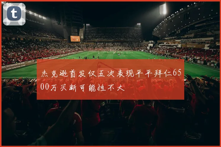 杰克逊首发仅五次表现平平拜仁6500万买断可能性不大