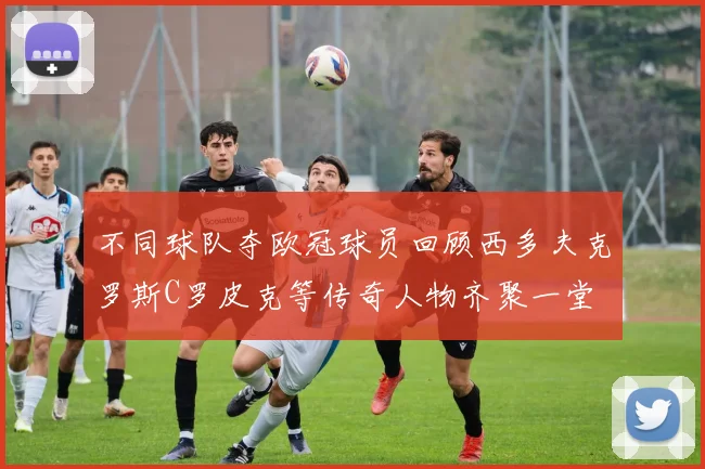 不同球队夺欧冠球员回顾西多夫克罗斯C罗皮克等传奇人物齐聚一堂
