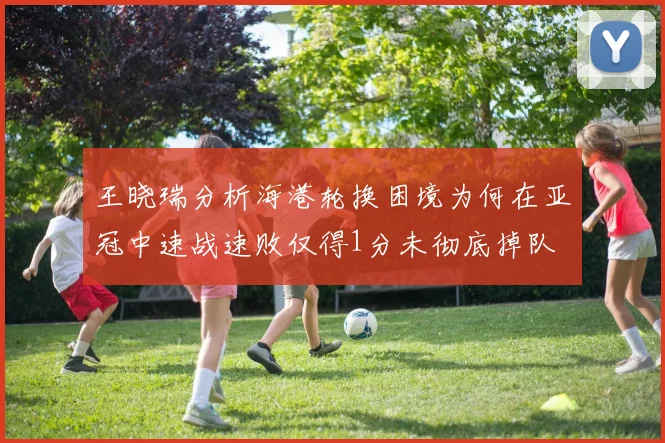 王晓瑞分析海港轮换困境为何在亚冠中速战速败仅得1分未彻底掉队