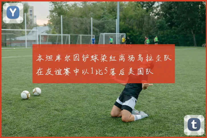 本坦库尔因铲球染红离场乌拉圭队在友谊赛中以1比5落后美国队
