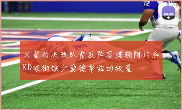 火箭对决狼队首发阵容揭晓阿门和KD领衔缺少爱德华兹的较量