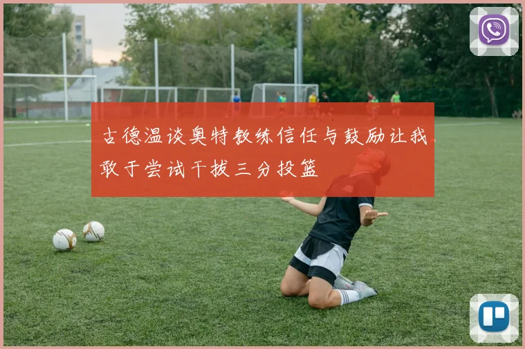 古德温谈奥特教练信任与鼓励让我敢于尝试干拔三分投篮