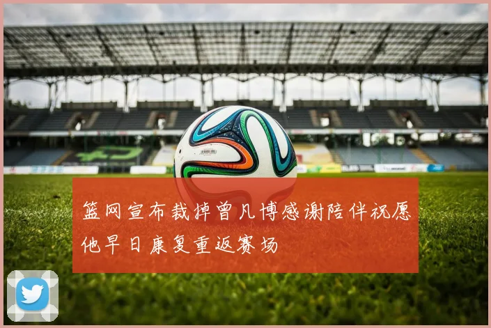 篮网宣布裁掉曾凡博感谢陪伴祝愿他早日康复重返赛场