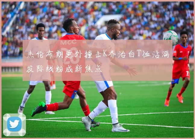 杰伦布朗意外撞击K乔治白T恤沾满发际线粉成新焦点