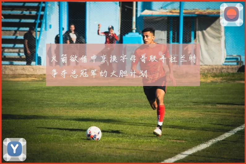 火箭欲借申京换字母哥联手杜兰特争夺总冠军的大胆计划
