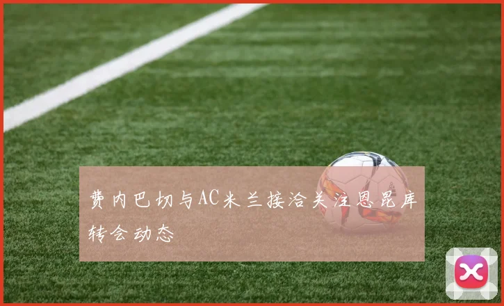 费内巴切与AC米兰接洽关注恩昆库转会动态
