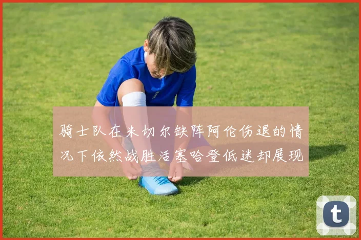 骑士队在米切尔缺阵阿伦伤退的情况下依然战胜活塞哈登低迷却展现季后赛实力