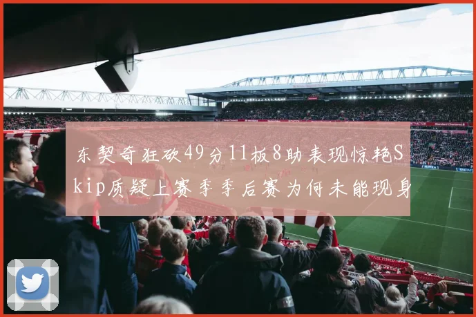 东契奇狂砍49分11板8助表现惊艳Skip质疑上赛季季后赛为何未能现身