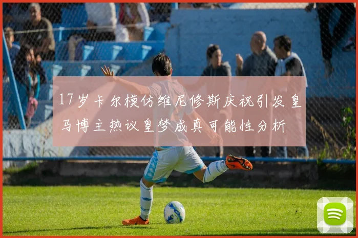 17岁卡尔模仿维尼修斯庆祝引发皇马博主热议皇梦成真可能性分析