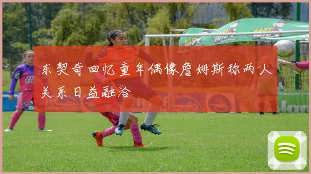 东契奇回忆童年偶像詹姆斯称两人关系日益融洽