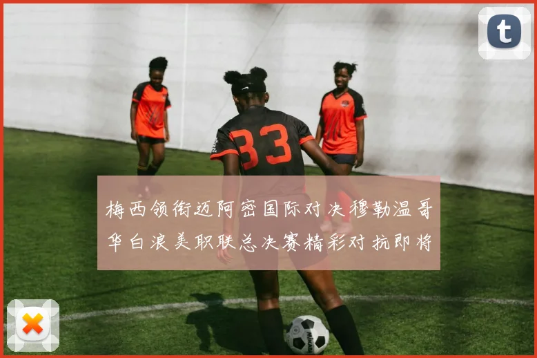 梅西领衔迈阿密国际对决穆勒温哥华白浪美职联总决赛精彩对抗即将上演