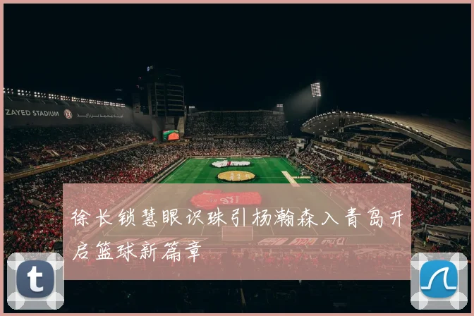 徐长锁慧眼识珠引杨瀚森入青岛开启篮球新篇章