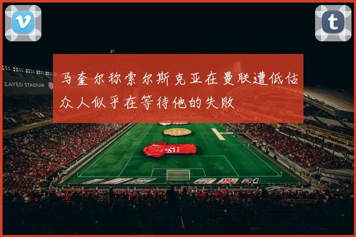 马奎尔称索尔斯克亚在曼联遭低估众人似乎在等待他的失败