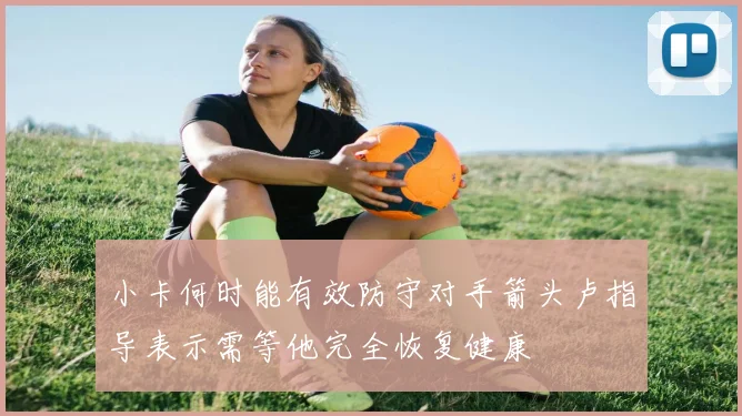 小卡何时能有效防守对手箭头卢指导表示需等他完全恢复健康