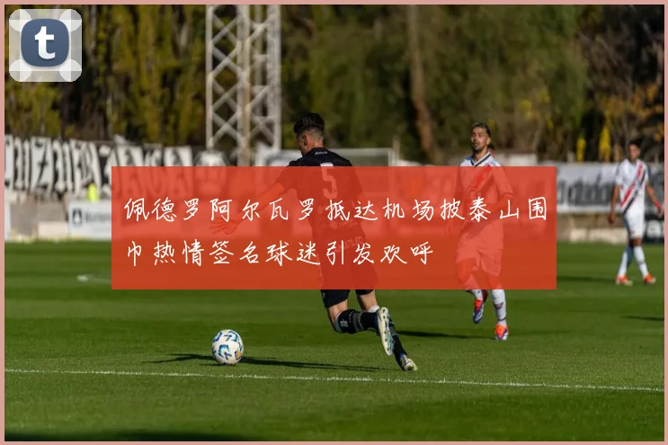 佩德罗阿尔瓦罗抵达机场披泰山围巾热情签名球迷引发欢呼