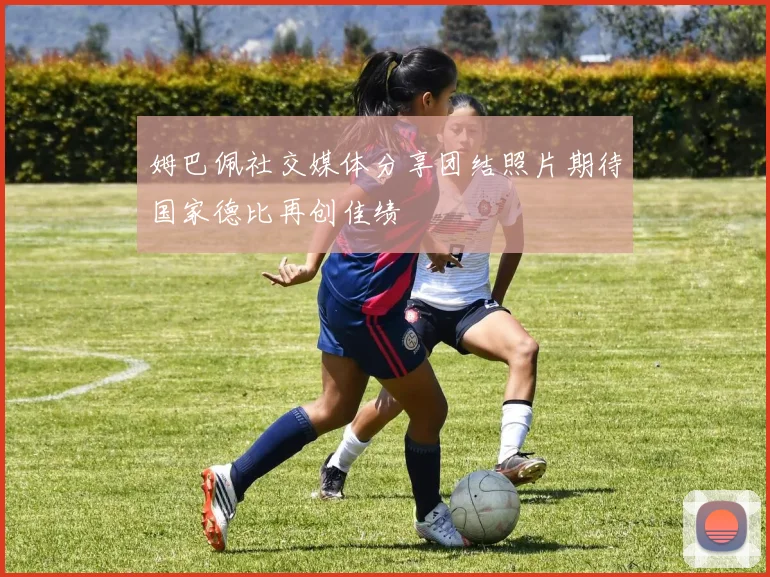 姆巴佩社交媒体分享团结照片期待国家德比再创佳绩