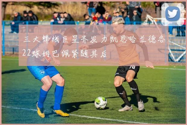 三大锋线巨星齐发力凯恩哈兰德各22球姆巴佩紧随其后