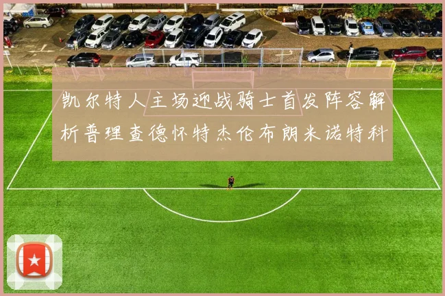 凯尔特人主场迎战骑士首发阵容解析普理查德怀特杰伦布朗米诺特科塔齐聚一堂