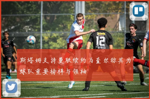斯塔姆支持曼联续约马奎尔称其为球队重要榜样与领袖