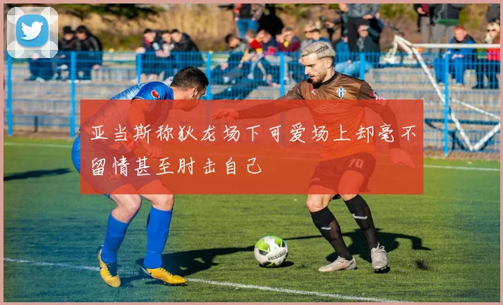 亚当斯称狄龙场下可爱场上却毫不留情甚至肘击自己