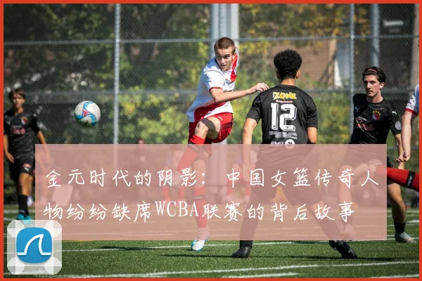 金元时代的阴影：中国女篮传奇人物纷纷缺席WCBA联赛的背后故事