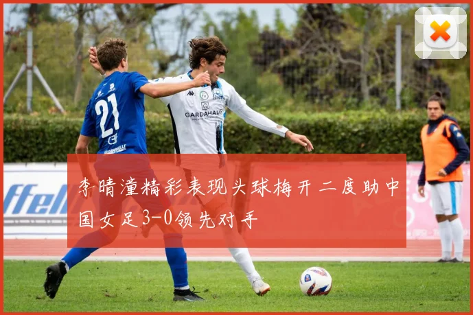 李晴潼精彩表现头球梅开二度助中国女足3-0领先对手