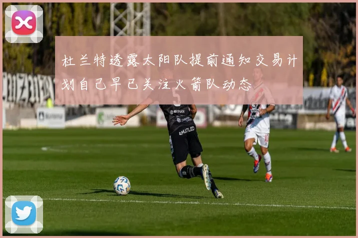 杜兰特透露太阳队提前通知交易计划自己早已关注火箭队动态