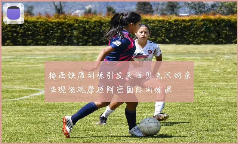 梅西缺席训练引发关注贝克汉姆亲临现场观摩迈阿密国际训练课