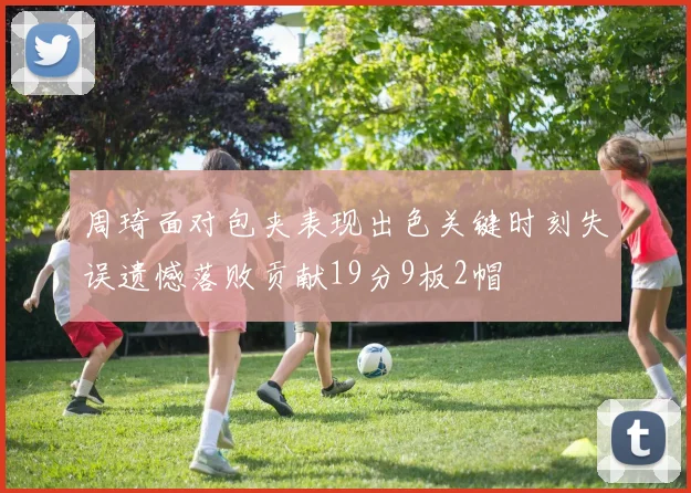 周琦面对包夹表现出色关键时刻失误遗憾落败贡献19分9板2帽