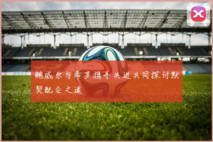 鲍威尔与希罗携手共进共同探讨默契配合之道