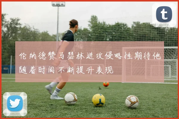 伦纳德赞马瑟林进攻侵略性期待他随着时间不断提升表现