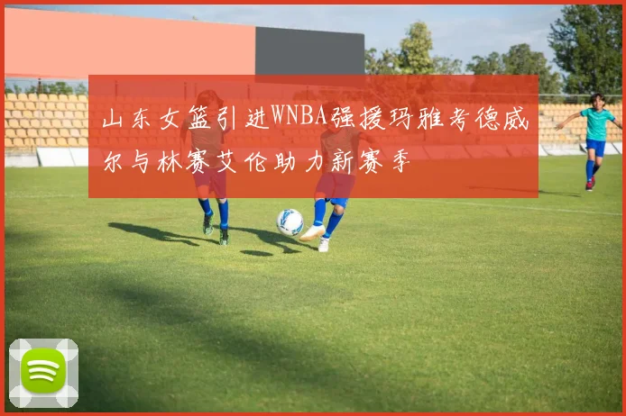 山东女篮引进WNBA强援玛雅考德威尔与林赛艾伦助力新赛季