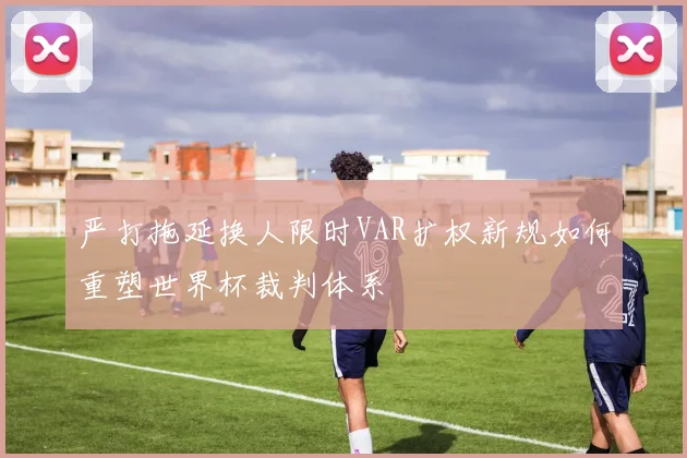严打拖延换人限时VAR扩权新规如何重塑世界杯裁判体系