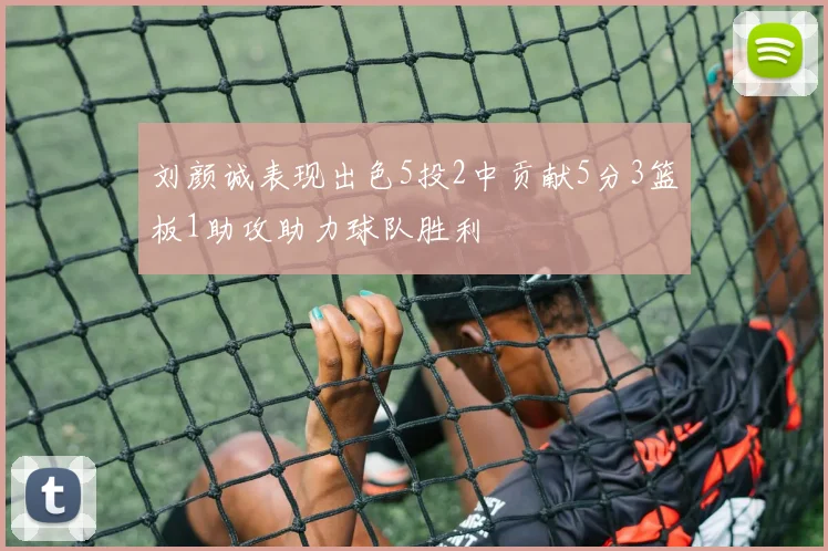 刘颜诚表现出色5投2中贡献5分3篮板1助攻助力球队胜利