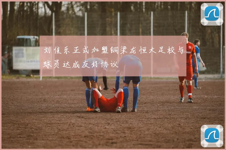 刘佳乐正式加盟铜梁龙恒大足校与球员达成友好协议
